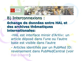B) Interconnexions :   échange de données entre HAL et des archives thématiques internationales: HAL est interface miroir d’ArXiv: un article déposé dans l’une ou l’autre base est visible dans l’autre Articles identifiés par un PubMed ID: reversement dans PubMedCentral (voir  Hal-Inserm ) 
