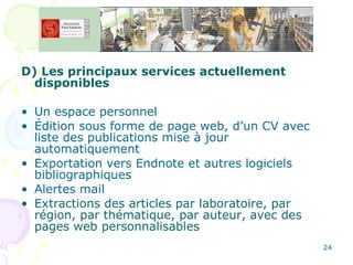 D) Les principaux services actuellement disponibles Un espace personnel Édition sous forme de page web, d’un CV avec liste des publications mise à jour automatiquement Exportation vers Endnote et autres logiciels bibliographiques Alertes mail Extractions des articles par laboratoire, par région, par thématique, par auteur, avec des pages web personnalisables 
