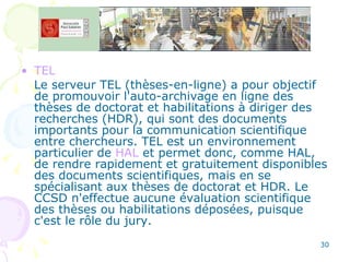 TEL Le serveur TEL (thèses-en-ligne) a pour objectif de promouvoir l'auto-archivage en ligne des thèses de doctorat et habilitations à diriger des recherches (HDR), qui sont des documents importants pour la communication scientifique entre chercheurs. TEL est un environnement particulier de  HAL  et permet donc, comme HAL, de rendre rapidement et gratuitement disponibles des documents scientifiques, mais en se spécialisant aux thèses de doctorat et HDR. Le CCSD n'effectue aucune évaluation scientifique des thèses ou habilitations déposées, puisque c'est le rôle du jury.  