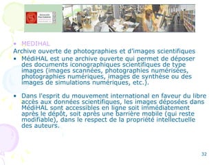 MEDIHAL Archive ouverte de photographies et d’images scientifiques MédiHAL est une archive ouverte qui permet de déposer des documents iconographiques scientifiques de type images (images scannées, photographies numérisées, photographies numériques, images de synthèse ou des images de simulations numériques, etc.). Dans l'esprit du mouvement international en faveur du libre accès aux données scientifiques, les images déposées dans MédiHAL sont accessibles en ligne soit immédiatement après le dépôt, soit après une barrière mobile (qui reste modifiable), dans le respect de la propriété intellectuelle des auteurs. 