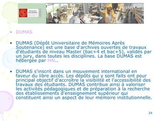 DUMAS DUMAS (Dépôt Universitaire de Mémoires Après Soutenance) est une base d'archives ouvertes de travaux d'étudiants de niveau Master (bac+4 et bac+5), validés par un jury, dans toutes les disciplines. La base DUMAS est hébergée par  HAL . DUMAS s'inscrit dans un mouvement international en faveur du libre accès. Les dépôts qui y sont faits ont pour principal objectif d'accroître la visibilité et l'accessibilité des travaux des étudiants. DUMAS contribue ainsi à valoriser les activités pédagogiques et de préparation à la recherche des établissements d'enseignement supérieur qui constituent ainsi un aspect de leur mémoire institutionnelle.  