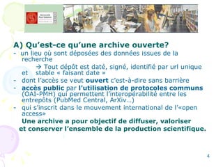 A) Qu’est-ce qu’une archive ouverte?   -  un lieu où sont déposées des données issues de la recherche     Tout dépôt est daté, signé, identifié par url unique et  stable « faisant date » dont l’accès se veut  ouvert  c’est-à-dire sans barrière  accès public  par  l’utilisation de protocoles communs  (OAI-PMH) qui permettent l’interopérabilité entre les entrepôts (PubMed Central, ArXiv…) qui s’inscrit dans le mouvement international de l’«open access» Une archive a pour objectif de diffuser, valoriser et conserver l’ensemble de la production scientifique. 