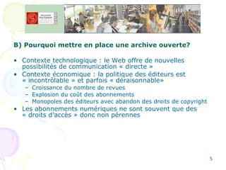 B) Pourquoi mettre en place une archive ouverte? Contexte technologique : le Web offre de nouvelles possibilités de communication « directe » Contexte économique : la politique des éditeurs est « incontrôlable » et parfois « déraisonnable» Croissance du nombre de revues Explosion du coût des abonnements  Monopoles des éditeurs avec abandon des droits de copyright Les abonnements numériques ne sont souvent que des « droits d’accès » donc non pérennes 