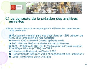 C) Le contexte de la création des archives ouvertes Volont é  des chercheurs de se r é approprier la diffusion des connaissances qu ’ ils produisent.    Mouvement mondial parti des physiciens en 1991 cr é ation de ArXiv sous l ’ impulsion de Paul Ginsparg.    Février 2000 : PubMed Central opérationnelle     2001 P é tition PLoS  à  l ’ initiative de Harold Varmus    2001 : Cr é ation de HAL par le Centre pour la Communication Scientifique Directe (CCSD)  du CNRS    Initiative de Budapest en F é vrier 2002     D é claration de Berlin en 2003 et engagement des institutions    2009: conférence Berlin 7 à Paris 