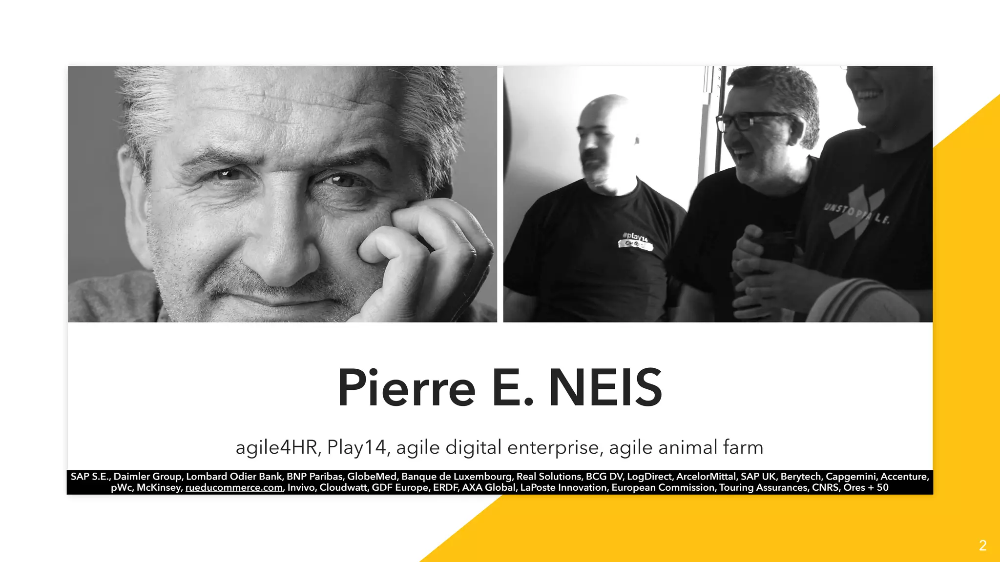 2
Pierre E. NEIS
agile4HR, Play14, agile digital enterprise, agile animal farm
SAP S.E., Daimler Group, Lombard Odier Bank, BNP Paribas, GlobeMed, Banque de Luxembourg, Real Solutions, BCG DV, LogDirect, ArcelorMittal, SAP UK, Berytech, Capgemini, Accenture,
pWc, McKinsey, rueducommerce.com, Invivo, Cloudwatt, GDF Europe, ERDF, AXA Global, LaPoste Innovation, European Commission, Touring Assurances, CNRS, Ores + 50
 