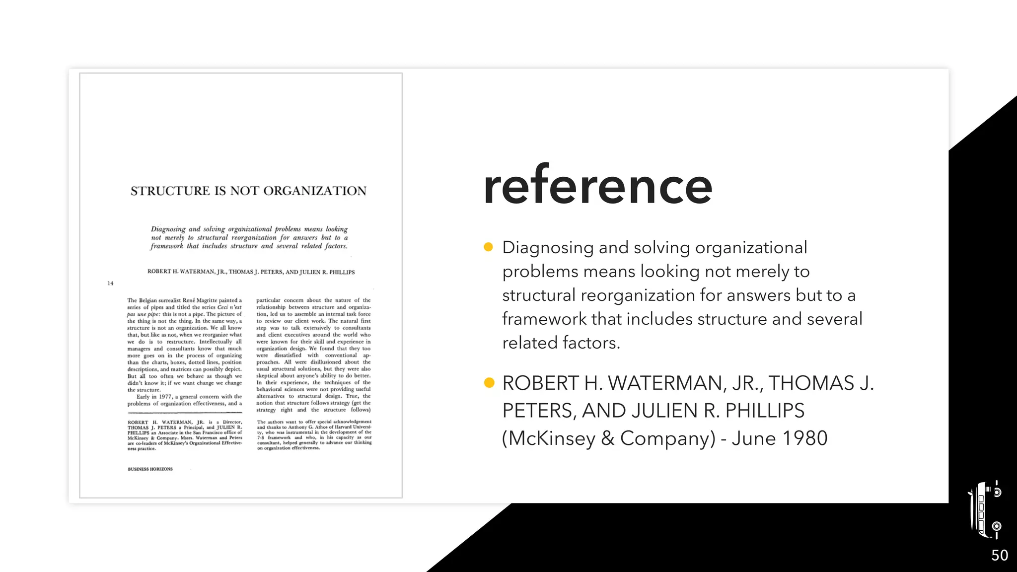 reference
• Diagnosing and solving organizational
problems means looking not merely to
structural reorganization for answers but to a
framework that includes structure and several
related factors.
• ROBERT H. WATERMAN, JR., THOMAS J.
PETERS, AND JULIEN R. PHILLIPS
(McKinsey & Company) - June 1980
50
 