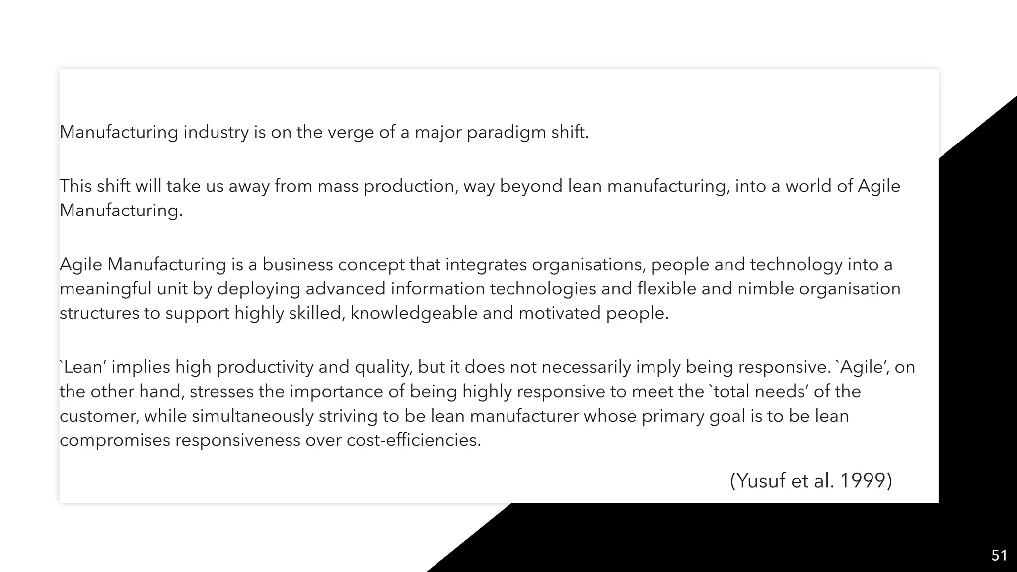 Manufacturing industry is on the verge of a major paradigm shift.
This shift will take us away from mass production, way beyond lean manufacturing, into a world of Agile
Manufacturing.
Agile Manufacturing is a business concept that integrates organisations, people and technology into a
meaningful unit by deploying advanced information technologies and ﬂexible and nimble organisation
structures to support highly skilled, knowledgeable and motivated people.
`Lean’ implies high productivity and quality, but it does not necessarily imply being responsive. `Agile’, on
the other hand, stresses the importance of being highly responsive to meet the `total needs’ of the
customer, while simultaneously striving to be lean manufacturer whose primary goal is to be lean
compromises responsiveness over cost-efﬁciencies.
51
(Yusuf et al. 1999)
 
