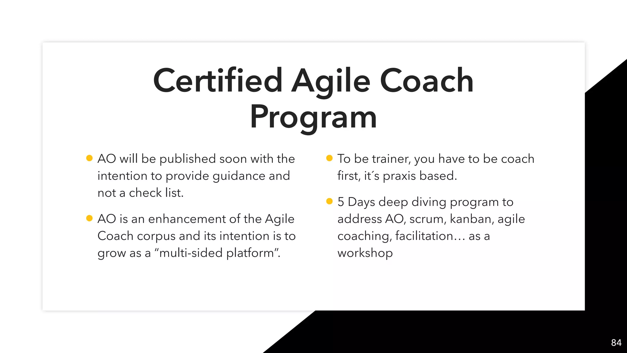 Certiﬁed Agile Coach
Program
84
• AO will be published soon with the
intention to provide guidance and
not a check list.
• AO is an enhancement of the Agile
Coach corpus and its intention is to
grow as a “multi-sided platform”.
• To be trainer, you have to be coach
ﬁrst, it´s praxis based.
• 5 Days deep diving program to
address AO, scrum, kanban, agile
coaching, facilitation… as a
workshop
 