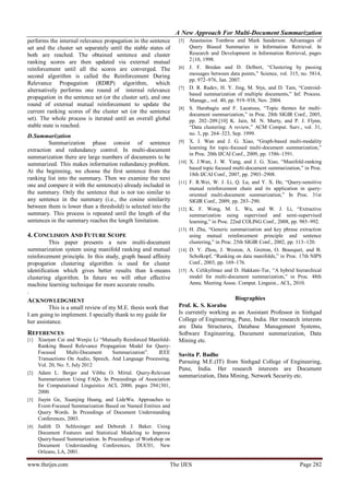 A New Approach For Multi-Document Summarization
performs the internal relevance propagation in the sentence      [5]    Anastasios Tombros and Mark Sanderson. Advantages of
set and the cluster set separately until the stable states of           Query Biased Summaries in Information Retrieval. In
both are reached. The obtained sentence and cluster                     Research and Development in Information Retrieval, pages
                                                                        2{10, 1998.
ranking scores are then updated via external mutual
reinforcement until all the scores are converged. The            [6]    J. F. Bredan and D. Delbert, “Clustering by passing
                                                                        messages between data points,” Science, vol. 315, no. 5814,
second algorithm is called the Reinforcement During
                                                                        pp. 972–976, Jan. 2007.
Relevance Propagation (RDRP) algorithm, which
                                                                 [7]    D. R. Radev, H. Y. Jing, M. Stys, and D. Tam, “Centroid-
alternatively performs one round of internal relevance
                                                                        based summarization of multiple documents,” Inf. Process.
propagation in the sentence set (or the cluster set), and one           Manage., vol. 40, pp. 919–938, Nov. 2004.
round of external mutual reinforcement to update the
                                                                 [8]    S. Harabagiu and F. Lacatusu, “Topic themes for multi-
current ranking scores of the cluster set (or the sentence              document summarization,” in Proc. 28th SIGIR Conf., 2005,
set). The whole process is iterated until an overall global             pp. 202–209.[10] K. Jain, M. N. Murty, and P. J. Flynn,
stable state is reached.                                                “Data clustering: A review,” ACM Comput. Surv., vol. 31,
D. Summarization                                                        no. 3, pp. 264–323, Sep. 1999.
         Summarization phase consist of sentence                 [9]    X. J. Wan and J. G. Xiao, “Graph-based multi-modality
extraction and redundancy control. In multi-document                    learning for topic-focused multi-document summarization,”
                                                                        in Proc. 20th IJCAI Conf., 2009, pp. 1586–1591.
summarization there are large numbers of documents to be
summarized. This makes information redundancy problem.           [10]   X. J.Wan, J. W. Yang, and J. G. Xiao, “Manifold-ranking
                                                                        based topic focused multi-document summarization,” in Proc.
At the beginning, we choose the first sentence from the
                                                                        18th IJCAI Conf., 2007, pp. 2903–2908.
ranking list into the summary. Then we examine the next
                                                                 [11]   F. R.Wei, W. J. Li, Q. Lu, and Y. X. He, “Query-sensitive
one and compare it with the sentence(s) already included in
                                                                        mutual reinforcement chain and its application in query-
the summary. Only the sentence that is not too similar to               oriented multi-document summarization,” In Proc. 31st
any sentence in the summary (i.e., the cosine similarity                SIGIR Conf., 2009, pp. 283–290.
between them is lower than a threshold) is selected into the     [12]   K. F. Wong, M. L. Wu, and W. J. Li, “Extractive
summary. This process is repeated until the length of the               summarization using supervised and semi-supervised
sentences in the summary reaches the length limitation.                 learning,” in Proc. 22nd COLING Conf., 2008, pp. 985–992.
                                                                 [13]   H. Zha, “Generic summarization and key phrase extraction
4. CONCLISION AND FUTURE SCOPE                                          using mutual reinforcement principle and sentence
          This paper presents a new multi-document                      clustering,” in Proc. 25th SIGIR Conf., 2002, pp. 113–120.
summarization system using manifold ranking and mutual           [14]   D. Y. Zhou, J. Weston, A. Gretton, O. Bousquet, and B.
reinforcement principle. In this study, graph based affinity            Scholkopf, “Ranking on data manifolds,” in Proc. 17th NIPS
propogation clustering algorithm is used for cluster                    Conf., 2003, pp. 169–176.
identification which gives better results than k-means           [15]   A. Celikyilmaz and D. Hakkani-Tur, “A hybrid hierarchical
clustering algorithm. In future we will other effective                 model for multi-document summarization,” in Proc. 48th
machine learning technique for more accurate results.                   Annu. Meeting Assoc. Comput. Linguist., ACL, 2010.
.
ACKNOWLEDGMENT                                                                          Biographies
         This is a small review of my M.E. thesis work that      Prof. K. S. Korabu
I am going to implement. I specially thank to my guide for       Is currently working as an Assistant Professor in Sinhgad
her assistance.                                                  College of Engineering, Pune, India. Her research interests
                                                                 are Data Structures, Database Management Systems,
REFERENCES                                                       Software Engineering, Document summarization, Data
[1] Xiaoyan Cai and Wenjie Li “Mutually Reinforced Manifold-     Mining etc.
    Ranking Based Relevance Propagation Model for Query-
    Focused      Multi-Document     Summarization”.    IEEE      Savita P. Badhe
    Transactions On Audio, Speech, And Language Processing,
                                                                 Pursuing M.E.(IT) from Sinhgad College of Engineering,
    Vol. 20, No. 5, July 2012
                                                                 Pune, India. Her research interests are Document
[2] Adam L. Berger and Vibhu O. Mittal. Query-Relevant
                                                                 summarization, Data Mining, Network Security etc.
    Summarization Using FAQs. In Proceedings of Association
    for Computational Linguistics ACL 2000, pages 294{301,
    2000.
[3] Jiayin Ge, Xuanjing Huang, and LideWu. Approaches to
    Event-Focused Summarization Based on Named Entities and
    Query Words. In Prceedings of Document Understanding
    Conferences, 2003.
[4] Judith D. Schlesinger and Deborah J. Baker. Using
    Document Features and Statistical Modeling to Improve
    Query-based Summarization. In Proceedings of Workshop on
    Document Understanding Conferences, DUC01, New
    Orleans, LA, 2001.

www.theijes.com                                               The IJES                                                   Page 282
 