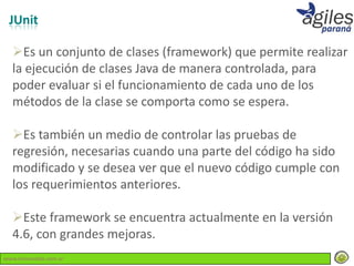 JUnit

  Es un conjunto de clases (framework) que permite realizar
  la ejecución de clases Java de manera controlada, para
  poder evaluar si el funcionamiento de cada uno de los
  métodos de la clase se comporta como se espera.

  Es también un medio de controlar las pruebas de
  regresión, necesarias cuando una parte del código ha sido
  modificado y se desea ver que el nuevo código cumple con
  los requerimientos anteriores.

  Este framework se encuentra actualmente en la versión
  4.6, con grandes mejoras.
www.lemondata.com.ar
 