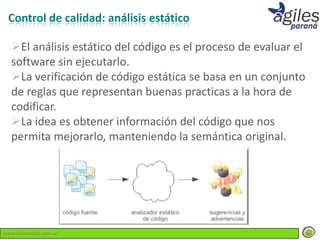 Control de calidad: análisis estático

  El análisis estático del código es el proceso de evaluar el
  software sin ejecutarlo.
  La verificación de código estática se basa en un conjunto
  de reglas que representan buenas practicas a la hora de
  codificar.
  La idea es obtener información del código que nos
  permita mejorarlo, manteniendo la semántica original.




www.lemondata.com.ar
 