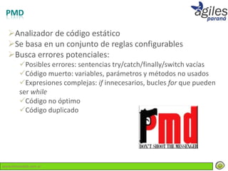 PMD

  Analizador de código estático
  Se basa en un conjunto de reglas configurables
  Busca errores potenciales:
        Posibles errores: sentencias try/catch/finally/switch vacías
        Código muerto: variables, parámetros y métodos no usados
        Expresiones complejas: if innecesarios, bucles for que pueden
        ser while
        Código no óptimo
        Código duplicado




www.lemondata.com.ar
 