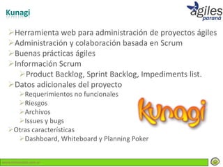 Kunagi

  Herramienta web para administración de proyectos ágiles
  Administración y colaboración basada en Scrum
  Buenas prácticas ágiles
  Información Scrum
    Product Backlog, Sprint Backlog, Impediments list.
  Datos adicionales del proyecto
    Requerimientos no funcionales
    Riesgos
    Archivos
    Issues y bugs
  Otras características
    Dashboard, Whiteboard y Planning Poker


www.lemondata.com.ar
 