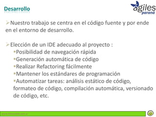 Desarrollo

  Nuestro trabajo se centra en el código fuente y por ende
  en el entorno de desarrollo.

  Elección de un IDE adecuado al proyecto :
    Posibilidad de navegación rápida
    Generación automática de código
    Realizar Refactoring fácilmente
    Mantener los estándares de programación
    Automatizar tareas: análisis estático de código,
    formateo de código, compilación automática, versionado
    de código, etc.

www.lemondata.com.ar
 