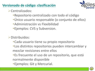 Versionado de código: clasificación
        Centralizados:
          Repositorio centralizado con todo el código
          Único usuario responsable (o conjunto de ellos)
          Administración vs Flexibilidad
          Ejemplos: CVS y Subversion.

        Distribuidos:
          Cada usuario tiene su propio repositorio
          Los distintos repositorios pueden intercambiar y
          mezclar revisiones entre ellos
          Es frecuente el uso de un repositorio, que está
          normalmente disponible
          Ejemplos: Git y Mercurial.
www.lemondata.com.ar
 
