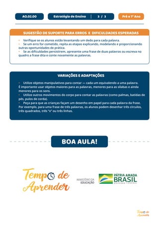 Pré e 1º Ano
3 / 3
AO.02.00 Estratégia de Ensino
BOA AULA!
•	 Verifique se os alunos estão levantando um dedo para cada palavra.
•	 Se um erro for cometido, repita as etapas explicando, modelando e proporcionando
outras oportunidades de prática.
•	 Se as dificuldades persistirem, apresente uma frase de duas palavras ou escreva no
quadro a frase dita e conte novamente as palavras.
•	 Utilize objetos manipulativos para contar — cada um equivalendo a uma palavra.
É importante usar objetos maiores para as palavras, menores para as sílabas e ainda
menores para os sons.
•	 Utilize outros movimentos do corpo para contar as palavras (como palmas, batidas de
pés, pulos de corda).
•	 Peça para que as crianças façam um desenho em papel para cada palavra da frase.
Por exemplo, para uma frase de três palavras, os alunos podem desenhar três círculos,
três quadrados, três “x” ou três linhas.
SUGESTÃO DE SUPORTE PARA ERROS E DIFICULDADES ESPERADAS
VARIAÇÕES E ADAPTAÇÕES
 