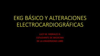 EKG BÁSICO Y ALTERACIONES
ELECTROCARDIOGRÁFICAS
LUCY M. MORALES B.
ESTUDIANTE DE MEDICINA
DE LA UNIVERSIDAD LIBRE
 