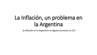 La Inflación, un problema en 
la Argentina 
la inflación en la Argentina en Agosto aumento un 2% 
 