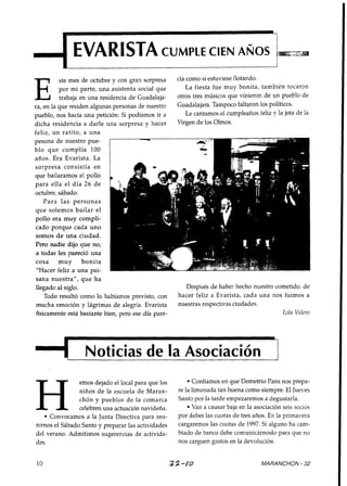 4 EVARISTA                                      CUMPLE CIEN AROS                                    c-
                                                                                                    -a
                                                                                                    T
                                                                                                    A




          ste mes de octubre y con gran sorpresa       tia COmo si estuviese flotando.

E         por mi parte, una asistenta social que
          trabaja en una residencia de Guadalaja-
ra, en la que residen algunas personas de nuestro
                                                           La fiesta fue muy bonita, también tocaron
                                                       otros tres músicos que vinieron de un pueblo de
                                                       Guadalajara. Tampoco faltaron 10s politicos.
                                                           Le cantamos el cumpleaños feliz y la jota de la
pueblo, nos hacía una petición: Si podíamos ir a
dicha residencia a darle una sorpresa y hacer          Virgen de los Olmos.
feliz, un ratito, a una
pesona de nuestro pue-
blo que cumplía 100
años. Era Evarista. La
sorpresa consistía en
que bailaramos el pollo
para ella el día 26 d e
octubre, sábado.
    Para las personas
que solemos bailar el
pollo era muy compli-
cado porque cada uno
somos d e una ciudad.
Pero nadie dijo que no,
a todas les pareció una
cosa      muy      bonita
 "Hacer feliz a una pai-
sana nuestra", q u e ha
llegado al siglo.                                         Después de haber hecho nuestro cometido, de
    Todo resultó como lo habíamos previsto, con        hacer feliz a Evarista, cada una nos fuimos a
mucha emoción y lágrimas d e alegría. Evarista         nuestras respectivas ciudades.
físicamente está bastante bien, pero ese día pare-                                         Loln Volero




1 Noticias de la Asociacion 7
                         1
                emos dejado el local para que los            Confiamos en que Demetrio Pans nos prepa-
                niños d e la escuela d e Maran-        re la limonada tan buena como siempre. El Jueves
                chón y pueblos d e la comarca          Santo por la tarde empezaremos a degustarla.
                celebren una actuación navideña.             Van a causar baja en la asociación seis socios
     Convocamos a la Junta Directiva para reu-         por deber las cuotas de tres años. En la primavera
nirnos el Sábado Santo y preparar las actividades      cargaremos las cuotas de 1997. Si alguno ha cam-
del verano. Admitimos sugerencias de activida-         biado de banco debe comunicárnoslo para que no
des.                                                   nos carguen gastos en la devolución.


10                                                   3 2 -/O                           MARANCHON - 32
 