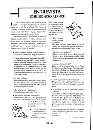 ENTREVISTA
                               josÉ LEONCIOATANCE
                                                                                                     -
                                                            bajo. En ese sentido

I    ,  Leoncio Atance, conocido por sus amigos como
     el Jolon ,quizás para otras personas sea necesario
aclarar que es hijo del ya fallecido Félix Atance, el
                                                            es desencantadora.
                                                            Las estrellas que la
                                                            gente admira son
Luzonero. Si cualquier persona es merecedora de una
                                                            colegas de trabajo,
entrevista, esta vez lo hemos escogido a él para meter-     los decorados un
nos un poquito dentro del terreno televisiuo.               engaño, etc.
   Jolon trablzja desde hace muchos años en Antena 3
Televisión. Todos sufrimos el influjo teleuisiuo y, de            ¿Has conocido
                                                                  muchos persona-
alguna manera, nos parece que ese debe ser un mundo
                                                                 jes famosos?
maravilloso, lleno de sueños, fantasías y grandes artis-       - Don Jesús Hermida, Teresa Rabal, el Fari, la
tas. Quizás lo sea un poco, pero también hemos de ver            Gemio, los Aragón (los payasos de la tele),
que para otros es el curre de cada día.                          Emma Soriano, Lidia Bosch, Lola Flores...

       jluáles fueron tus primeras tareas en Antena 3?             2 Cómo son entre bastidores?
     - Auxiliar de iluminación, después de sonido.             -   Hay de todo. Cada uno es diferente. La
                                                                   Gemio es muy desagradable, creída, ... Los
         ¿Tenías algún estudio relacionado con la TV?              Aragón son muy agradables, Lidia Bosch es
     - Sí. Había hecho en el CEV (Centro de Estu-                  encantadora ...
         dios de Video de Madrid) un curso de Video
         General, en el que salías Operador de Cáma-               ¿Alguna anécdota con ellos?
         ra, especialidad de Reportero Gráfico. Y aquí         - Pues, por ejemplo, cantar jotas con el Fari...
         aprovecho para decir a los chavales que los               O esta otra: en el programa "La merienda"
         estudios no se acaban con el BUP o la FP,                 del Miliki y la Rita, los chavales tenían que
         que hay muchas historias como esta del CEV                comer un plátano frito con miel "de Maran-
         u otras profesiones.                                      chón" (esto se lo había dicho yo), si no, no
                                                                   valía.
        ¿Y ahora qué haces?
     - Cámara de estudio. Manejo la cámara según                  ¿Y a tí te gusta este mundillo televisivo?
       las indicaciones del realizador, aunque a               - Me gusta mucho. ¡Es la profesión de mi
       veces surge la posibilidad de crear planos                vida!... Bueno, esto es broma, pero sí que me
       diferentes, según tu criterio.                            gusta.

       ¿En qué programa trabajas ahora?                           Si montamos una tele en Maranchón, jvendrás
     - "Menudo es mi padre", del Fari.                           a trabajar?
                                                               - Tú lo dices en broma, pero si hubiera orga-
         ¿En qué otros programas has trabajado?                  nización y fondos se podría montar una TV
     - "Farmacia de guardiaf', "Lo que necesitas                 local. En otros pueblos se ha hecho y no
         es amor", "Hermida y Cia", "Cita con la                 cuesta mucho dinero. Por supuesto que yo
                         vida" de Nieves Herre-                  echaría una mano con la cámara si fuera
                         ro, los informativos d e                preciso, iy si no me quitan la limonada en
                         Carrascal...                            los toros!
                                 La televisión parece             Pues aquídespedimos esta entrevista, deseándote
                                 un mundo fantástico,             que las imágenes salgan claras por tu cámara.
                                 ¿Cómo se zte desde               Gracias.
                                 dentro?                       - A vosotros.
                               - Como cualquier tra-                                             Montse Medina

12                                                         32-/2                                 MARANCHON - 32
 