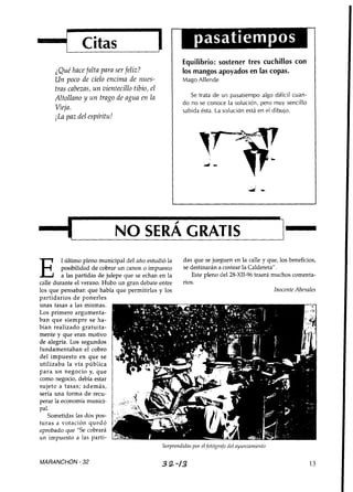 Citas
                                                           Equilibrio: sostener tres cuchillos con
      ¿Qué hace falta para ser feliz?                      los mangos apoyados en las copas.
      Un poco de cielo encima de nues-                     Mago Allende
      tras cabezas, u n vientecillo tibio, el
      Altollano y un trago de agua en la                      Se trata de un pasatiempo algo difícil cuan-
                                                           do no se conoce la solución, pero muy sencillo
      Vieja.                                               sabida ésta. La solución está en el dibuio.
      iLa paz del espíritu!




         1 último pleno municipal del año estudió la     das que se jueguen en la calle y que, los beneficios,
         posibilidad de cobrar un canon o impuesto       se destinarán a costear la Caldereta".
         a las partidas de julepe que se echan en la        Este pleno del 28-XII-96 traerá muchos comenta-
calle durante el verano. Hubo un gran debate entre       rios.
los que pensaban que había que permitirlas y los                                                 lnocenfe Abenales
partidarios d e ponerles
unas tasas a las mismas.
Los primero argumenta-
ban que siempre se ha-
bían realizado gratuita-
mente y que eran motivo
de alegría. Los segundos
fundamentaban el cobro
del impuesto en que se
utilizaba la vía pública
para. un negocio y, que
como negocio, debía estar
sujeto a tasas; además,
sería una forma de recu-
perar la economía munici-
pal.
   Sometidas las dos pos-
turas a votación quedó
aprobado que "Se cobrará
un impuesto a las parti-
                                                Sorprendidas por el fotógrnfo del ayuntainiei~to

MARANCHON - 32                                    3 2 -/3                                                      13
 