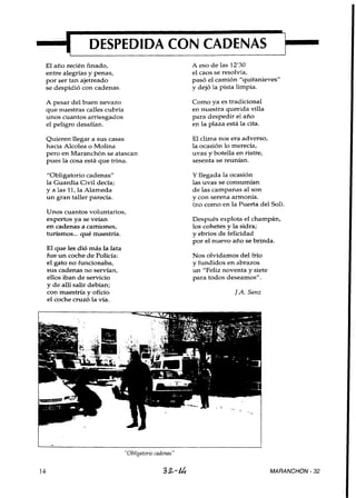 DESPEDIDA CON CADENAS
El año recién finado,                                A eso de las 12'30
entre alegrías y penas,                              el caos se resolvía,
por ser tan ajetreado                                pasó el camión "quitanieves"
se despidió con cadenas.                             y dejó la pista limpia.

A pesar del buen nevazo                              Como ya es tradicional
que nuestras calles cubría                           en nuestra querida villa
unos cuantos arriesgados                             para despedir el año
el peligro desafían.                                 en la plaza está la cita.

Quieren llegar a sus casas                           El clima nos era adverso,
hacia Alcolea o Molina                               la ocasión lo merecía,
pero en Maranchón se atascan                         uvas y botella en ristre,
pues la cosa está que trina.                         sesenta se reunían.

"Obligatorio cadenas"                                Y llegada la ocasión
la Guardia Civil decía;                              las uvas se consumían
y a las 11, la Alameda                               de las campanas al son
un gran taller parecía.                              y con serena armonía.
                                                     (no como en la Puerta del Sol).
Unos cuantos voluntarios,
expertos ya se veían                                 Después explota el champán,
en cadenas a camiones,                               los cohetes y la sidra;
turismos.. . qué maestría.                           y ebrios de felicidad
                                                     por el nuevo año se brinda.
El que les dió más la lata
fue un coche de Policía:                             Nos olvidamos del frío
el gato no funcionaba,                               y fundidos en abrazos
SUS cadenas no servían,                              un "Feliz noventa y siete
ellos iban de servicio                               para todos deseamos".
y de allí salir debían;
con maestría y oficio                                              J.A.Sanz
el coche cruzó la vía.




                             "Obligatorio cadenas"

                                             32-14                               MARANCHON - 32
 