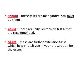 • Should – these tasks are mandatory. You must
  do them.

• Could – these are initial extension tasks, that
  are recommended.

• Might – these are further extension tasks
  which help stretch you in your preparation for
  the exam.
 