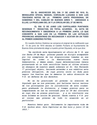EN EL ANOCHECER DEL DIA 11 DE JUNIO DE 1810, EL
MENSAJERO OFICIAL MANUEL CORVALÁN LLEGABA A SAN LUIS
TRAYENDO NOTAS DE LA        PRIMERA JUNTA PROVISIONAL DE
GOBIERNO Y DEL CABILDO DE BUENOS AIRES Y, ANEXADAS A
ELLAS, LA PROCLAMA DEL 26 Y LA CIRCULAR DEL 27 DE MAYO.

           EL DIA 12 DE JUNIO LOS CAPITULARES PUNTANOS
SESIONAN Y    REDACTAN, EN TOTAL ACUERDO,   EL ACTA DE
RECONOCIMIENTO Y OBEDIENCIA A LA PRIMERA JUNTA, LO QUE
CONVIERTE A SAN LUIS EN LA PRIMERA DE LAS ACTUALES
PROVINCIAS ARGENTINAS EN RECONOCER Y ACATAR EN UN TODO
AL PRIMER GOBIERNO PATRIO.

   En nuestro Archivo Histórico se conserva el original de la notificación que
el 13 de junio de 1810 elevaba el Cabildo Puntano al Ayuntamiento de
Buenos Aires prometiendo elegir a nuestro primer Diputado, en la que dice:

     “Ha recibido este Ayuntamiento el oficio de V. E. que
con fecha 29 de Mayo próximo pasado se dirigió acompañado
por los ejemplares de las disposiciones tomadas en esa
Capital   en   orden  a   la   Exelentísima  nueva   Junta
Gubernativa, y demás anexo, cuyas determinaciones venera
protestando en un todo sacrificar hasta el último aliento
en obsequio de nuestro amado soberano el Sr. Don Fernando
7° principal objeto, haciendo entender a sus súbditos esta
precisa obligación, de cuya pronta unión no duda para
seguir las huellas que le demarca la sabia dirección de
V.E. en defensa de sus derechos.

     No se ha practicado al próximo la elección de
Diputado que se nos previene, por hallarse varios vecinos
de los principales por la jurisdicción de esta ciudad;
pero graduando la distancia, y tiempo preciso para su
comparecendo se les ha convocado para el 28 del corriente
en cuyo día se piensa practicar,    y a su conclusión una
misa solemne en acción de gracias. Dando cuenta a V.E. por
el correo más próximo de todo lo acaecido en el
particular.

     Nuestro Señor guíe felízmente la importante vida de
V.E. muchos años. Sala Capitular en San Luis y junio 13 de
1810.”
 