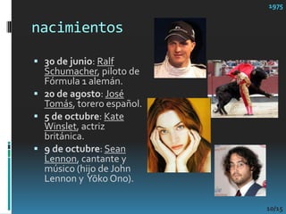 nacimientos197530 de junio: Ralf Schumacher, piloto de Fórmula 1 alemán. 20 de agosto: José Tomás, torero español.5 de octubre: Kate Winslet, actriz británica.9 de octubre: Sean Lennon, cantante y músico (hijo de John Lennon y  YōkoOno).10/15