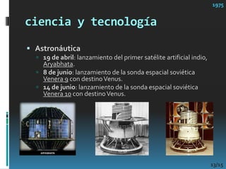 ciencia y tecnología1975Astronáutica19 de abril: lanzamiento del primer satélite artificial indio, Aryabhata. 8 de junio: lanzamiento de la sonda espacial soviética Venera 9 con destino Venus. 14 de junio: lanzamiento de la sonda espacial soviética Venera 10 con destino Venus. 13/15