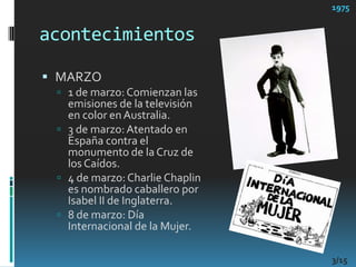 acontecimientos1975MARZO1 de marzo: Comienzan las emisiones de la televisión en color en Australia. 3 de marzo: Atentado en España contra el monumento de la Cruz de los Caídos. 4 de marzo: Charlie Chaplin es nombrado caballero por Isabel II de Inglaterra. 8 de marzo: Día Internacional de la Mujer. 3/15