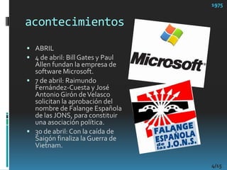 acontecimientos1975ABRIL4 de abril: Bill Gates y Paul Allen fundan la empresa de software Microsoft. 7 de abril: Raimundo Fernández-Cuesta y José Antonio Girón de Velasco solicitan la aprobación del nombre de Falange Española de las JONS, para constituir una asociación política. 30 de abril: Con la caída de Saigón finaliza la Guerra de Vietnam.4/15