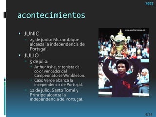 acontecimientos1975JUNIO25 de junio: Mozambique alcanza la independencia de Portugal. JULIO5 de julio: Arthur Ashe, 1r tenista de color vencedor del Campeonato de Wimbledon. Cabo Verde alcanza la independencia de Portugal. 12 de julio: Santo Tomé y Príncipe alcanza la independencia de Portugal. 5/15