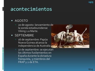 acontecimientos1975AGOSTO20 de agosto: lanzamiento de la sonda estadounidense Viking 1 a Marte. SEPTIEMBRE16 de septiembre: Papúa Nueva Guinea alcanza la independencia de Australia. 27 de septiembre: se ejecutan los últimos fusilamientos en España durante la dictadura franquista, 3 miembros del FRAP y 2 de ETA. 6/15