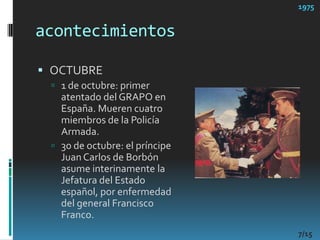 acontecimientos1975OCTUBRE1 de octubre: primer atentado del GRAPO en España. Mueren cuatro miembros de la Policía Armada. 30 de octubre: el príncipe Juan Carlos de Borbón asume interinamente la Jefatura del Estado español, por enfermedad del general Francisco Franco. 7/15