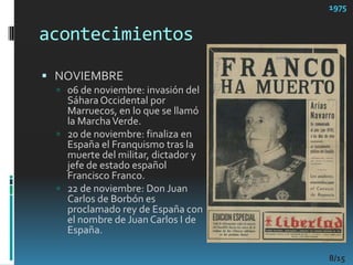 acontecimientos1975NOVIEMBRE06 de noviembre: invasión del Sáhara Occidental por Marruecos, en lo que se llamó la Marcha Verde. 20 de noviembre: finaliza en España el Franquismo tras la muerte del militar, dictador y jefe de estado español Francisco Franco. 22 de noviembre: Don Juan Carlos de Borbón es proclamado rey de España con el nombre de Juan Carlos I de España. 8/15