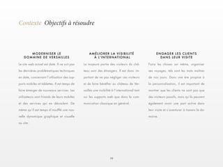 10 
Contexte Objectifs à résoudre 
Le site web actuel est daté. Il ne suit pas 
les dernières problématiques techniques 
en date, concernant l’utilisation des sup-ports 
mobiles et tablettes. Il est temps de 
faire émerger de nouveaux services. Les 
utilisateurs sont friands de leurs mobiles 
et des services qui en découlent. De 
même qu’il est temps d’insufflé une nou-velle 
dynamique graphique et visuelle 
au site. 
La majeure partie des visiteurs du châ-teau 
sont des étrangers. Il est donc im-portant 
de ne pas négliger ces visiteurs 
et de faire bénéfier au château de Ver-sailles 
une visibilité à l’international tant 
sur les supports web que dans la com-munication 
classique en général. 
Faire les choses soi même, organiser 
ses voyages, tels sont les mots maîtres 
de nos jours. Dans une ère propice à 
la personnalisation, il est important de 
montrer que les clients ne sont pas que 
des visiteurs passifs, mais qu’ils peuvent 
également avoir une part active dans 
leur visite et s’aventurer à travers le do-maine. 
MODERNISER LE 
DOMAINE DE VERSAILLES 
AMÉLIORER LA VISIBILITÉ 
À L ’ I N T E R N AT I ON A L 
ENGAGER LES CLIENTS 
DANS LEUR VISITE 
 