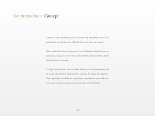 12 
Nos propositions Concept 
Il est aisé de constater que le Domaine de Versailles est un lieu 
grandiose et il est parfois difficile d’en voir tous les aspect. 
Nous souhaitons donc proposer à nos utilisateurs de préparer un 
parcours unique sur le site et ce de manière personnalisée, selon 
leurs besoins et envies. 
Il s’agit là de donner une nouvelle dimension à la préparation de 
sa visite, de manière interactive et sur tous les types de supports. 
Une application mobile en complément permettrait donc de pou-voir 
avoir accès à ce parcours et autres fonctionnalités... 
 