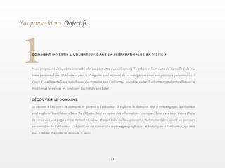 13 
1Nos propositions Objectifs 
C O M M E N T I N V E S T I R L ’ U T I L I S AT E U R D A N S L A P R É P A R AT I O N D E S A V I S I T E ? 
Nous proposons un système interactif afin de permettre aux utilisateurs de préparer leur visite de Versailles, de ma-nière 
personnalisée. L’utilisateur peut à n’importe quel moment de sa navigation créer son parcours personnalisé. Il 
s’agit d’une liste de lieux spécifiques du domaine que l’utilisateur souhaite visiter. L’utilisateur peut naturellement le 
modifier et le valider en finalisant l’achat de son billet. 
La section « Découvrir le domaine » permet à l’utilisateur d’explorer le domaine et d’y être engager. L’utilisateur 
peut explorer les différents lieux du château, tout en ayant des informations pratiques. Pour cela nous avons choisi 
de concevoir une page vitrine mettant en valeur chaque salle ou lieu, pouvant à tout moment être ajouté au parcours 
personnalisé de l’utilisateur. L’objectif est de donner des repères géographiques et historiques à l’utilisateur, qui sera 
plus à même d’apprécier sa visite à venir. 
DÉCOUVRIR LE DOMAINE 
 