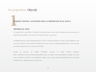 14 
1Nos propositions Objectifs 
C O M M E N T I N V E S T I R L ’ U T I L I S AT E U R D A N S L A P R É PA R AT I O N D E S A V I S I T E ? 
suite. 
Cet onglet offre la possibilité à l’utilisateur souhaitant passer un peu plus de temps que celui nécessaire au 
simple achat des billets, de concevoir et de personnaliser son parcours. 
L’ensemble des lieux seront disponibles dans une liste. Il suffira d’en glisser un dans la partie dédiée au par-cours 
pour l’ajouter. À tout moment l’utilisateur peut avoir accès aux données globales de sa visite, tels que 
sa durée moyenne et le prix unitaire de son billet. 
Lorsque le parcours est validé, l’utilisateur parcourt un tunnel d’achat classique. 
Enfin, L’utilisateur reçoit de manière personnelle (e-mail, sms, pdf) un lien lui permettant d’accéder à son par-cours 
soit grâce à un PDF ou une application mobile, avec un plan interactif et géolocalisé avec les points 
d’intérêts qu’il a sélectionné pour son parcours. 
PRÉPARER MA VISITE 
 