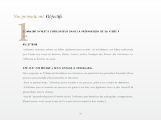 15 
1Nos propositions Objectifs 
C O M M E N T I N V E S T I R L ’ U T I L I S AT E U R D A N S L A P R É P A R AT I O N D E S A V I S I T E ? 
suite. 
L’utilisateur souhaitant acheter ses billets rapidement peut accéder, via la billetterie, aux billets traditionnels 
pour l’accès aux locaux du domaine. (Palais, Trianon, Jardins, Passeport etc). Donner des informations sur 
l’affluence en fonction des jours. 
Nous proposons au Château de Versailles et aux utilisateurs une application leur permettant d’accéder à leurs 
parcours personnalisés et fonctionnalités en découlant. 
- Dans un premier temps, l’utilisateur pourra accéder à son parcours, grâce à son numéro de réservation. 
- L’utilisateur pourra visualiser son parcours soit grâce à une liste, mais également avec un plan interactif, le 
géolocalisant dans le château. 
- Lors de l’approche des points d’intérêts choisis, l’utilisateur peut béneficier des audioguides correspondants. 
(Il peut toujours avoir accès à ceux qu’il n’a pas choisi en tapant le bon numéro.) 
BILLETTERIE 
APPLICATION MOBILE « MON VOYAGE À VERSAILLES» 
 