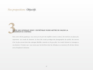 17 
3 
Nos propositions Objectifs 
C R É E R U N E I N T E R F AC E D O N T L ’ E S T H É T I Q U E P U I S S E M E T T R E E N V A L E U R L A 
GRANDEUR DU CHÂTEAU. 
Dans notre refonte graphique, nous avons pris le parti de simplifier certains contenus afin de faire une place plus 
importante aux visuels du domaine. Le choix des visuels privilégie des photographies de qualité, des oeuvres 
d’art, le plus souvent dans des cadrages détaillés, resserrés sur le gros plan. Les visuels induisent un message ou 
une émotion. À travers ceci, nous avons pour but de faire rêver les utilisateurs au maximum afin de leur donner 
envie d’explorer le domaine. 
 