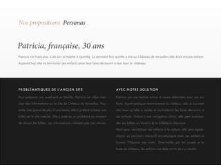 19 
Nos propositions Personas 
Patricia, française, 30 ans 
Patricia est française, a 40 ans et habite à Gentilly. La dernière fois qu’elle a été au Château de Versailles elle était encore enfant. 
Aujourd’hui, elle va emmener ses enfants pour leur faire découvrir à leur tour le château. 
Pour préparer son week-end en famille, Patricia est allée cher-cher 
des informations sur le site du Château de Versailles. Pour 
éviter une queue de plus d’une heure, elle a préféré acheter son 
billet sur le site internet. Elle a juste eu un problème au moment 
de choisir les billets. Les informations n’étaient pas très claires. 
Patricia est une femme active et assez débordée avec ses en-fants. 
Ayant quelques reminiscence du château, elle se souvient 
des lieux qu’elle a aimée et souhaiterait les faire découvrir à 
ses enfants. Grâce à une navigation claire, elle peut comman-der 
ses billets au travers de la billetterie classique. 
Mais pour sensibiliser ses enfants à la culture, elle peut égaler 
choisir un parcours interactif accompagné avec ses enfants à 
travers “Préparer ma visite”. Émerveillés par les visuels et le 
faste du château, les enfants ont déjà envie de s’y rendre. 
P RO B L É M AT I Q U E S D E L ’A N C I E N S I T E AVEC NOTRE SOLUTION 
 