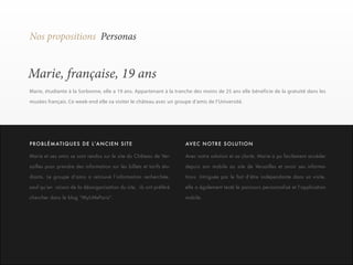 20 
Nos propositions Personas 
Marie, française, 19 ans 
Marie, étudiante à la Sorbonne, elle a 19 ans. Appartenant à la tranche des moins de 25 ans elle bénéficie de la gratuité dans les 
musées français. Ce week-end elle va visiter le château avec un groupe d’amis de l’Université. 
Marie et ses amis se sont rendus sur le site du Château de Ver-sailles 
pour prendre des information sur les billets et tarifs étu-diants. 
Le groupe d’amis a retrouvé l’information recherchée, 
sauf qu’en raison de la désorganisation du site, ils ont préféré 
chercher dans le blog “MyLittleParis”. 
Avec notre solution et sa clarté, Marie a pu facilement accéder 
depuis son mobile au site de Versailles et avoir ses informa-tions. 
Intriguée par le fait d’être indépendante dans sa visite, 
elle a également testé le parcours personnalisé et l’application 
mobile. 
P RO B L É M AT I Q U E S D E L ’A N C I E N S I T E AVEC NOTRE SOLUTION 
 