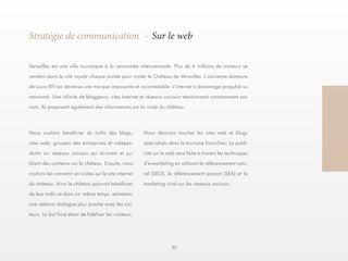 22 
Stratégie de communication - Sur le web 
Versailles est une ville touristique à la renommée internationale. Plus de 6 millions de visiteurs se 
rendent dans la cité royale chaque année pour visiter le Château de Versailles. L’ancienne demeure 
de Louis XIV est devenue une marque imposante et incontestable. L’internet a davantage propulsé sa 
renommé. Une infinité de bloggeurs, sites Internet et réseaux sociaux mentionnent constamment son 
nom. Ils proposent également des informations sur la visite du château. 
Nous désirons toucher les sites web et blogs 
spécialisés dans le tourisme francilien; La publi-cité 
sur le web sera faite à travers les techniques 
d’e-marketing en utilisant le référencement natu-rel 
(SEO), le référencement payant (SEA) et le 
marketing viral sur les réseaux sociaux. 
Nous voulons bénéficier du trafic des blogs, 
sites web, groupes des entreprises et indépen-dants 
sur réseaux sociaux qui écrivent et pu-blient 
des contenus sur le château. Ensuite, nous 
voulons les convertir en visites sur le site internet 
du château. Ainsi le château pourrait bénéficier 
de leur trafic et dans un même temps entretenir 
une relation dialogue plus proche avec les visi-teurs. 
Le but final étant de fidéliser les visiteurs. 
 
