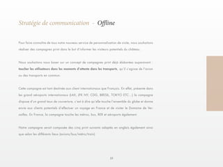 23 
Stratégie de communication - Offline 
Pour faire connaître de tous notre nouveau service de personnalisation de visite, nous souhaitons 
réaliser des campagnes print dans le but d’informer les visiteurs potentiels du château. 
Nous souhaitons nous baser sur un concept de campagnes print déjà élaborées auparavant : 
toucher les utilisateurs dans les moments d’attente dans les transports, qu’il s’agisse de l’avion 
ou des transports en commun. 
Cette campagne est tant destinée aux client internationaux que Français. En effet, présente dans 
les grand aéroports internationaux (LAX, JFK NY, CDG, BRESIL, TOKYO ETC…) la campagne 
dispose d’un grand taux de couverture, c’est à dire qu’elle touche l’ensemble du globe et donne 
envie aux clients potentiels d’effectuer un voyage en France et de visiter le Domaine de Ver-sailles. 
En France, la campagne touche les métros, bus, RER et aéroports également. 
Notre campagne serait composée des cinq print suivants adaptés en anglais également ainsi 
que selon les différents lieux (avions/bus/métro/train) 
 