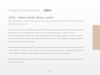 29 
Stratégie de communication - Offline 
Nous souhaitons dans un premier temps attirer les clients avec des visuels de qualité du domaine, afin d’accrocher le 
regard sur la beauté d’un lieu. 
Susciter leur intérêt avec plusieurs affiches, représentant différentes parties du domaine, dont les clients potentiels ont 
déjà conscience ou non. L’idée est de faire naître en eux un questionnement du type : “Quel est ce lieu ?” 
Nous suscitons également l’intérêt sur le but de la campagne même avec des slogans suggérant qu’ils peuvent prendre le 
pouvoir sur leur visite. Ces mantras sont en adéquation avec les visuels choisis. (Pour les jardins, on propose subtilement 
à l’utilisateur de tailler son propre chemin) 
L’affiche présentant plus globalement le service de personnalisation de la visite disperse les doutes et concrétise le dé-sir 
de l’utilisateur. Ce «train» / «avion» / «bus» / «couloir» vous emmène à Versailles. Le client potentiel à travers ce 
couloir d’affiches a effectué un peu de voyage à travers Versailles et il est temps d’en savoir plus. 
Le doute effacé, le client peut se rendre sur le site internet et commencer à personnaliser sa visite durant ses temps d’at-tentes 
dans les transports. 
AIDA - (attirer, intérêt, désirer, action) 
 