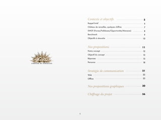 4 
Contexte et objectifs 
Rappel brief 
Château de versailles, quelques chiffres 
SWOT (Forces/Faiblesses/Opportunités/Menaces) 
Benchmark 
Objectifs à résoudre 
Nos propositions 
Notre concept 
Objectif du concept 
Réponses 
Personas 
Stratégie de communication 
Web 
Offline 
Nos propositions graphiques 
Chiffrage du projet 
5 
6 
7 
8 
9 
10 
11 
12 
13 
13 
18 
21 
22 
23 
30 
56 
 