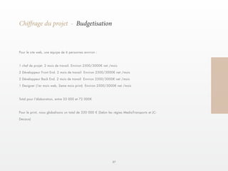 57 
Chiffrage du projet - Budgetisation 
Pour le site web, une équipe de 6 personnes environ : 
1 chef de projet. 2 mois de travail. Environ 2500/3000€ net /mois 
2 Développeur Front End. 2 mois de travail Environ 2500/3000€ net /mois 
2 Développeur Back End. 2 mois de travail Environ 2500/3000€ net /mois 
1 Designer (1er mois web, 2eme mois print) Environ 2500/3000€ net /mois 
Total pour l’élaboration, entre 33 000 et 72 000€ 
Pour le print, nous globalisons un total de 330 000 € (Selon les régies MediaTransports et JC-Decaux) 
 