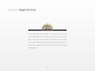 6 
Contexte Rappel du brief 
Le site web actuel date de 2009. Ce dernier ne prend pas en 
compte les problématiques mobiles ainsi que certaines contraintes 
liées au tourisme. Nous attendons des Héticiens qu’ils donnent 
un nouveau souffle numérique à notre site, nous positionnent sur 
les nouveaux supports et accroissent notre visibilité à ou depuis 
l’international. 
 